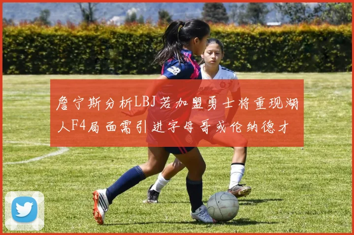 詹宁斯分析LBJ若加盟勇士将重现湖人F4局面需引进字母哥或伦纳德才能成功