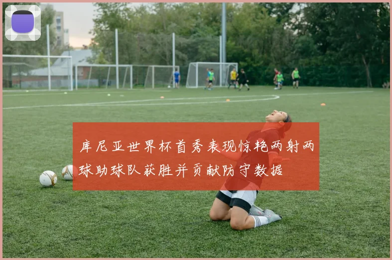 库尼亚世界杯首秀表现惊艳两射两球助球队获胜并贡献防守数据