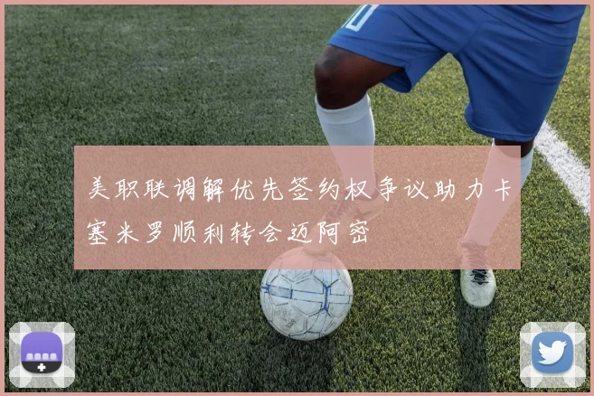 美职联调解优先签约权争议助力卡塞米罗顺利转会迈阿密