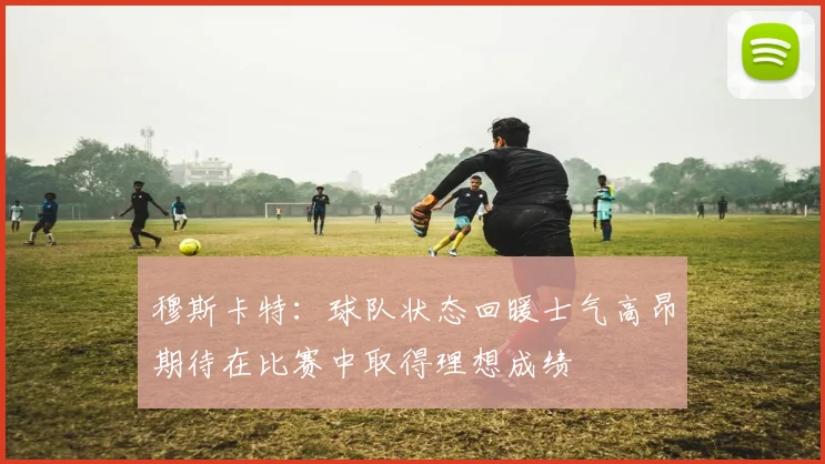 穆斯卡特：球队状态回暖士气高昂期待在比赛中取得理想成绩