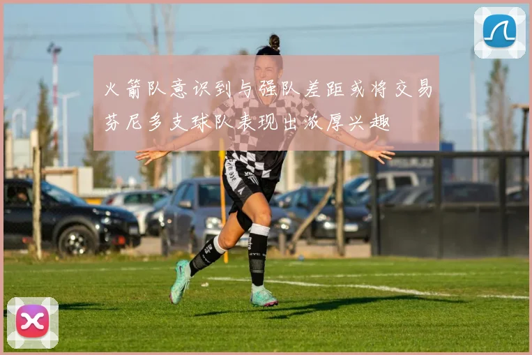 火箭队意识到与强队差距或将交易芬尼多支球队表现出浓厚兴趣
