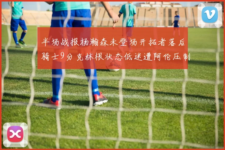 半场战报杨瀚森未登场开拓者落后骑士9分克林根状态低迷遭阿伦压制
