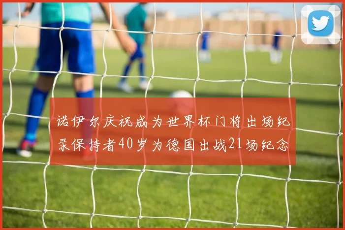 诺伊尔庆祝成为世界杯门将出场纪录保持者40岁为德国出战21场纪念照曝光