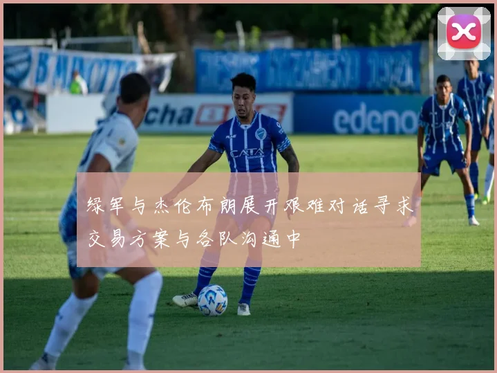 绿军与杰伦布朗展开艰难对话寻求交易方案与各队沟通中