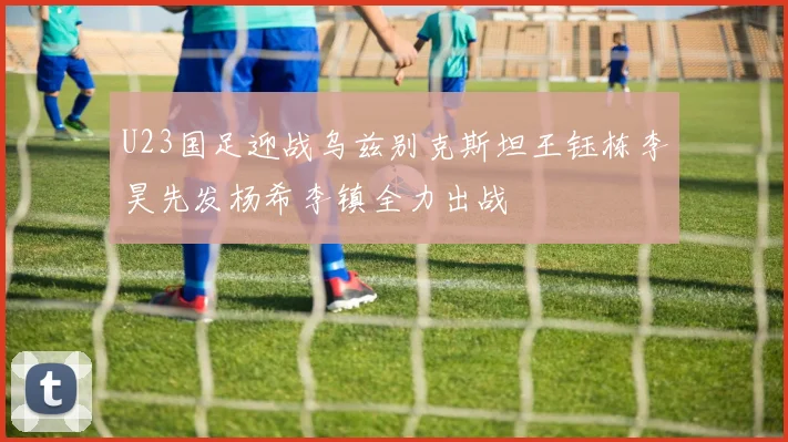 U23国足迎战乌兹别克斯坦王钰栋李昊先发杨希李镇全力出战