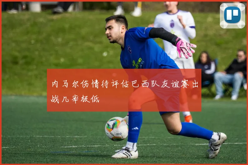 内马尔伤情待评估巴西队友谊赛出战几率极低