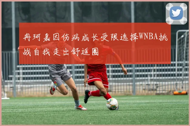 冉珂嘉因伤病成长受限选择WNBA挑战自我走出舒适圈