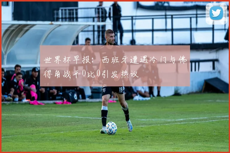 世界杯早报：西班牙遭遇冷门与佛得角战平0比0引发热议