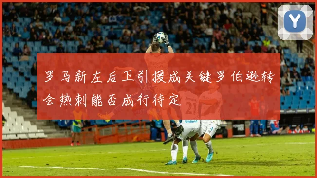 罗马新左后卫引援成关键罗伯逊转会热刺能否成行待定