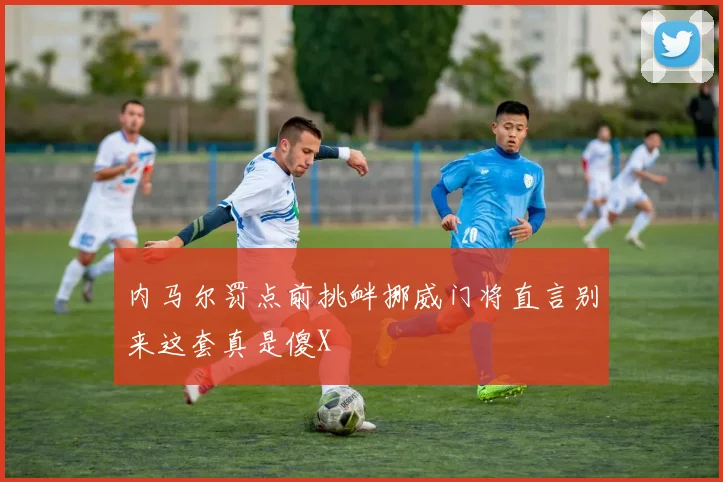 内马尔罚点前挑衅挪威门将直言别来这套真是傻X