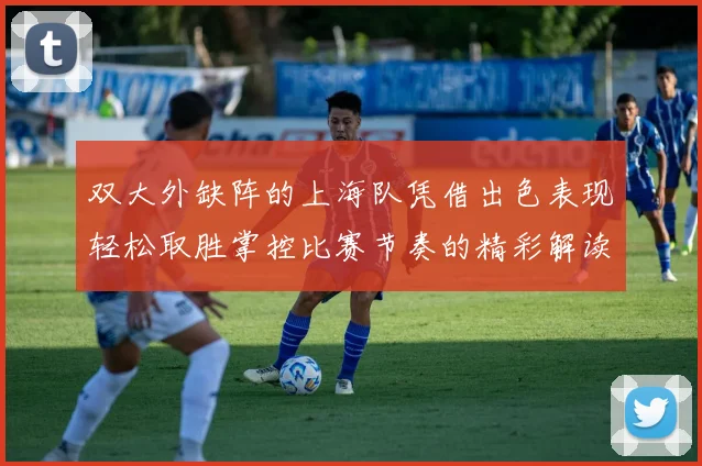 双大外缺阵的上海队凭借出色表现轻松取胜掌控比赛节奏的精彩解读