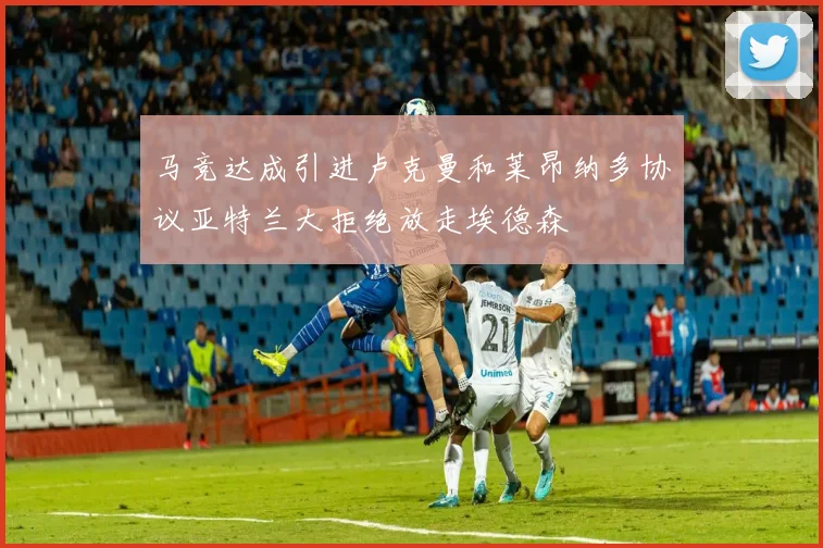 马竞达成引进卢克曼和莱昂纳多协议亚特兰大拒绝放走埃德森
