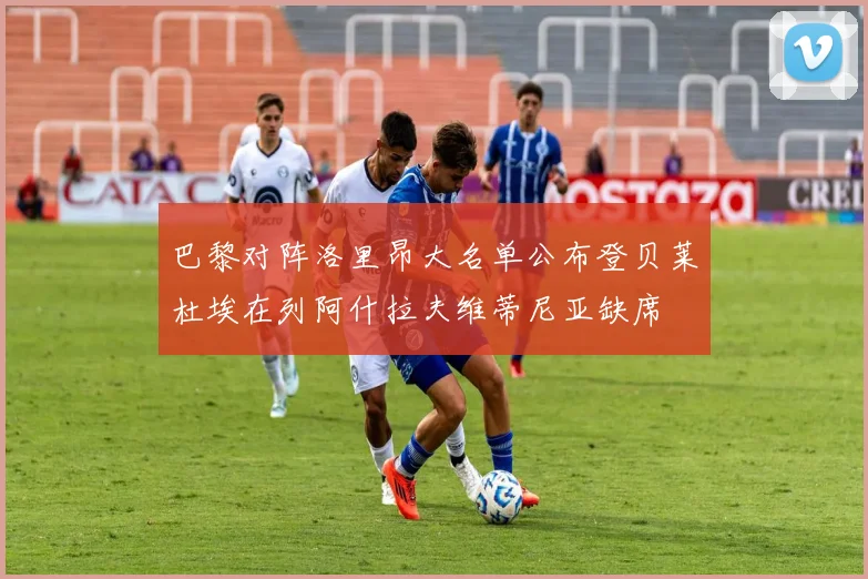 巴黎对阵洛里昂大名单公布登贝莱杜埃在列阿什拉夫维蒂尼亚缺席
