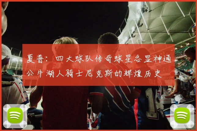 夏普：四大球队传奇球星各显神通公牛湖人骑士尼克斯的辉煌历史