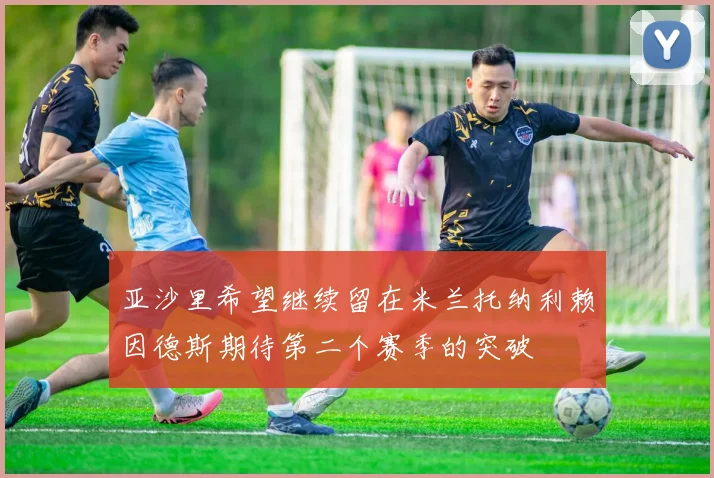 亚沙里希望继续留在米兰托纳利赖因德斯期待第二个赛季的突破
