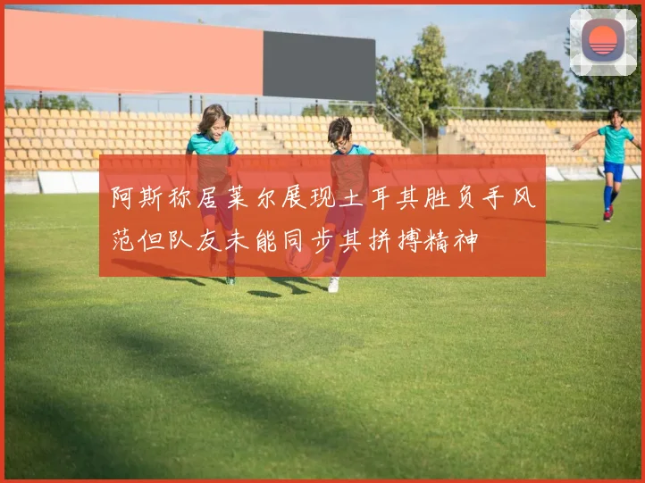 阿斯称居莱尔展现土耳其胜负手风范但队友未能同步其拼搏精神