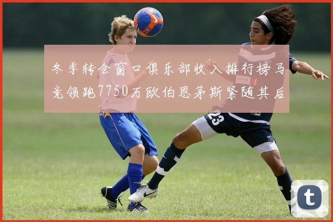 冬季转会窗口俱乐部收入排行榜马竞领跑7750万欧伯恩茅斯紧随其后7200万欧