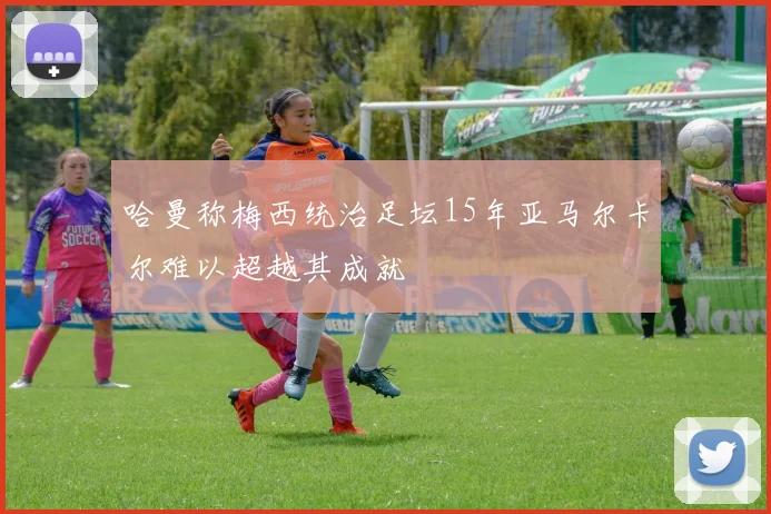 哈曼称梅西统治足坛15年亚马尔卡尔难以超越其成就