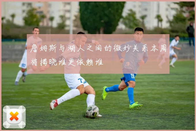 詹姆斯与湖人之间的微妙关系本周将揭晓谁更依赖谁